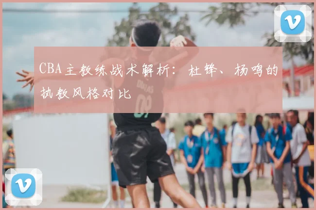 CBA主教练战术解析：杜锋、杨鸣的执教风格对比